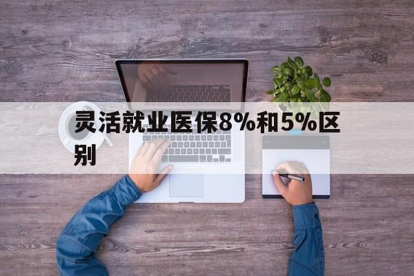 改则最新灵活就业医保8%和5%区别方法分析(最方便真实的改则个人灵活就业社保医疗5%和10%的区别方法)