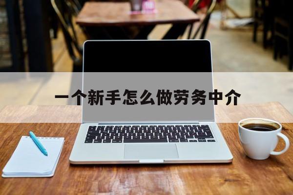 改则最新一个新手怎么做劳务中介方法分析(最方便真实的改则一个新手怎么做劳务中介工作方法)