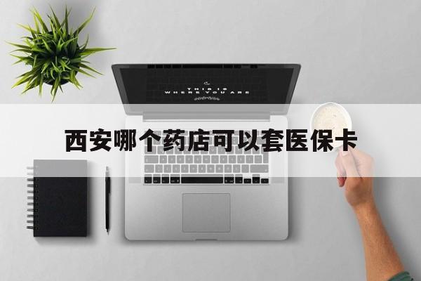 改则最新西安哪个药店可以套医保卡方法分析(最方便真实的改则西安市药店买药方法)